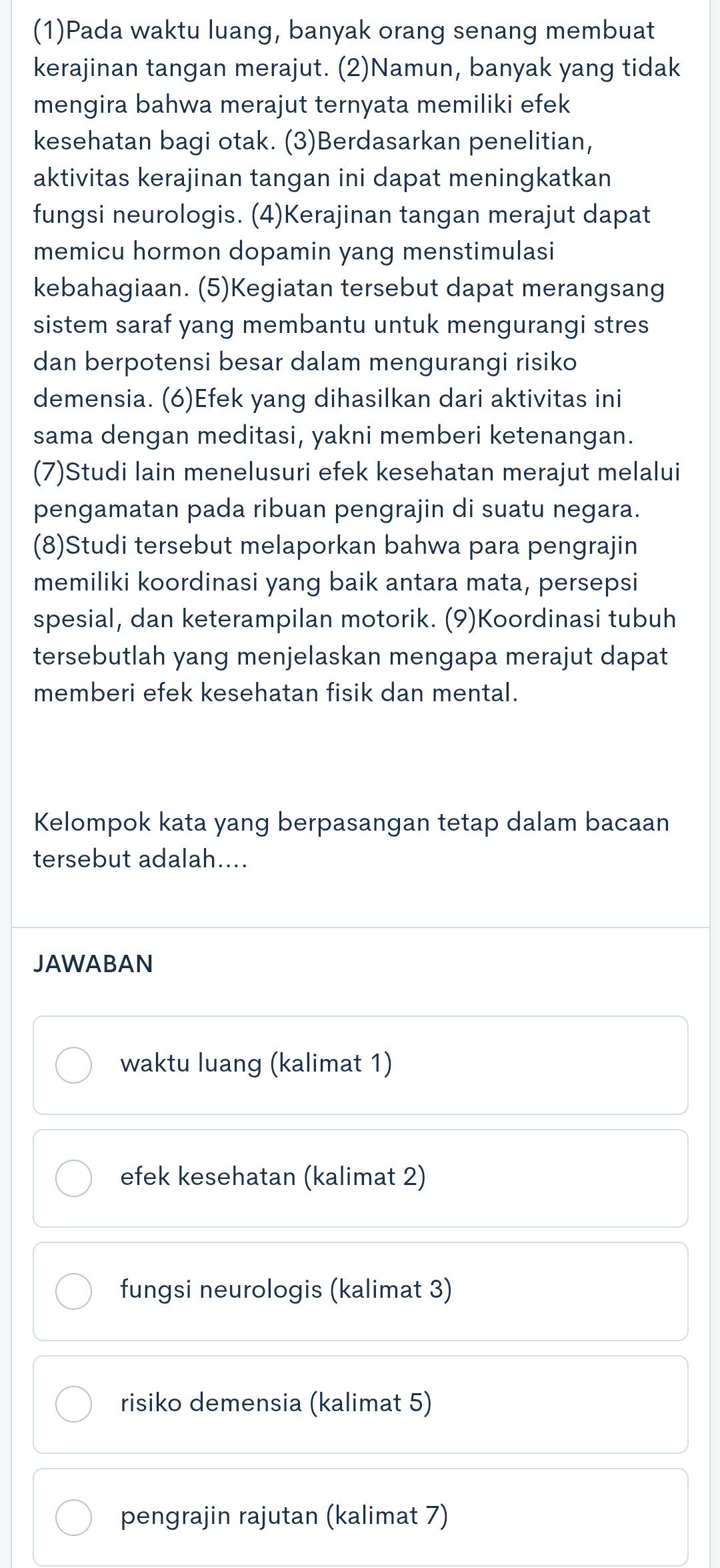 (1)Pada waktu luang, banyak orang senang membuat
kerajinan tangan merajut. (2)Namun, banyak yang tidak
mengira bahwa merajut ternyata memiliki efek
kesehatan bagi otak. (3)Berdasarkan penelitian,
aktivitas kerajinan tangan ini dapat meningkatkan
fungsi neurologis. (4)Kerajinan tangan merajut dapat
memicu hormon dopamin yang menstimulasi
kebahagiaan. (5)Kegiatan tersebut dapat merangsang
sistem saraf yang membantu untuk mengurangi stres
dan berpotensi besar dalam mengurangi risiko
demensia. (6)Efek yang dihasilkan dari aktivitas ini
sama dengan meditasi, yakni memberi ketenangan.
(7)Studi lain menelusuri efek kesehatan merajut melalui
pengamatan pada ribuan pengrajin di suatu negara.
(8)Studi tersebut melaporkan bahwa para pengrajin
memiliki koordinasi yang baik antara mata, persepsi
spesial, dan keterampilan motorik. (9)Koordinasi tubuh
tersebutlah yang menjelaskan mengapa merajut dapat
memberi efek kesehatan fisik dan mental.
Kelompok kata yang berpasangan tetap dalam bacaan
tersebut adalah....
JAWABAN
waktu luang (kalimat 1)
efek kesehatan (kalimat 2)
fungsi neurologis (kalimat 3)
risiko demensia (kalimat 5)
pengrajin rajutan (kalimat 7)