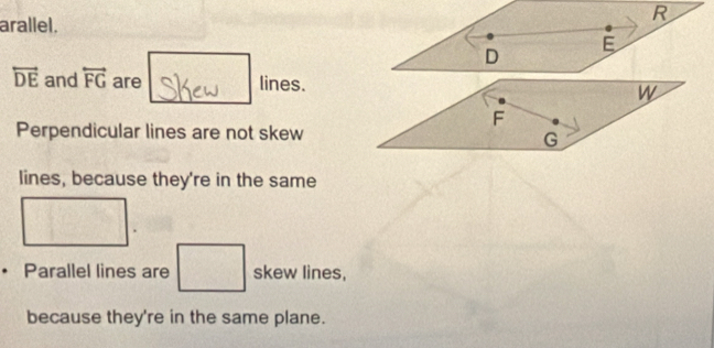 arallel.
D
E
overleftrightarrow DE and overleftrightarrow FG are lines. W
F
Perpendicular lines are not skew
G
lines, because they're in the same 
Parallel lines are skew lines, 
because they're in the same plane.