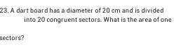 A dart board has a diameter of 20 cm and is divided 
into 20 congruent sectors. What is the area of one 
sectors?