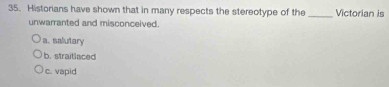 Historians have shown that in many respects the stereotype of the _Victorian is
unwarranted and misconceived.
a. salutary
b. straitlaced
c. vapid