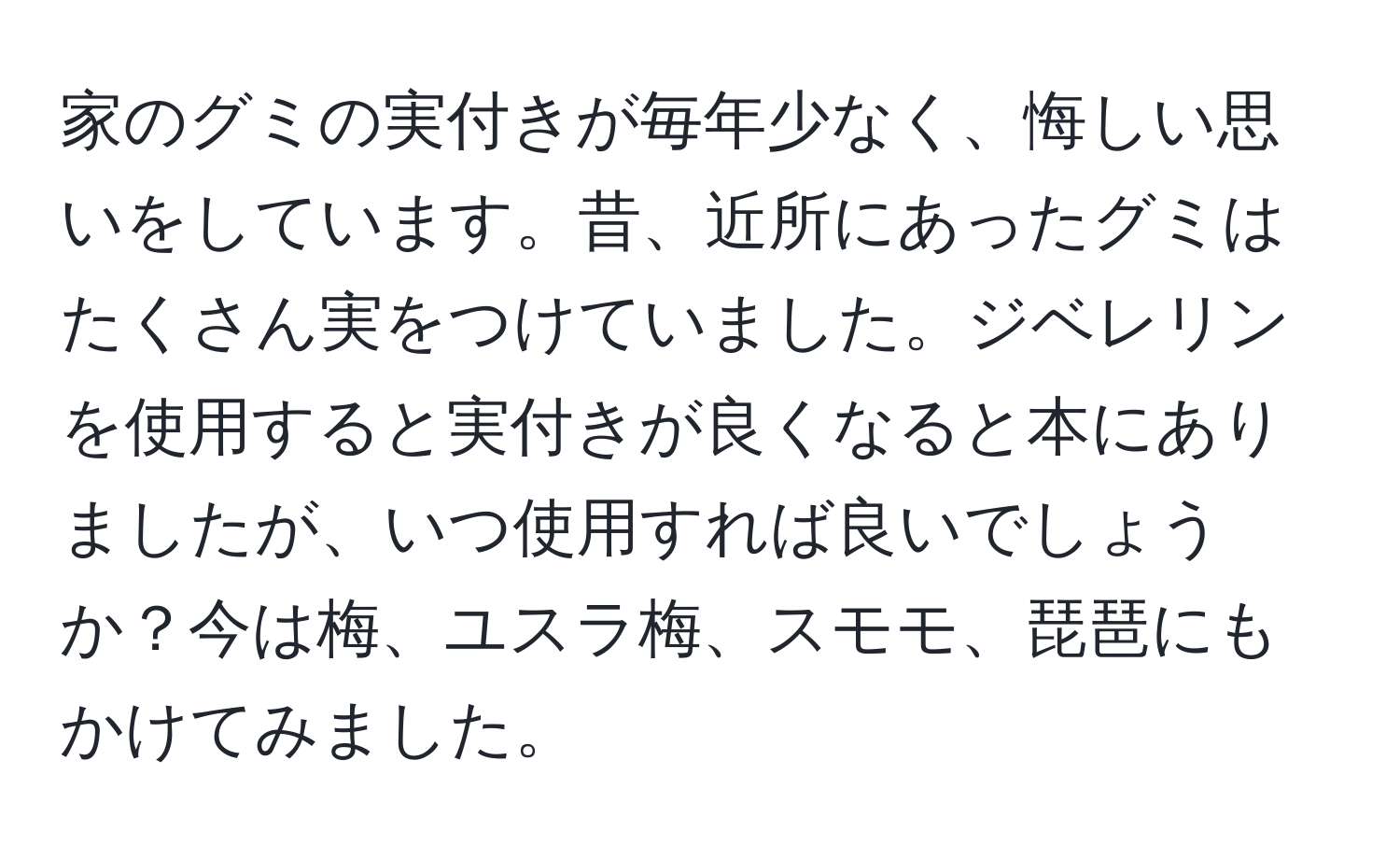 家のグミの実付きが毎年少なく、悔しい思いをしています。昔、近所にあったグミはたくさん実をつけていました。ジベレリンを使用すると実付きが良くなると本にありましたが、いつ使用すれば良いでしょうか？今は梅、ユスラ梅、スモモ、琵琶にもかけてみました。