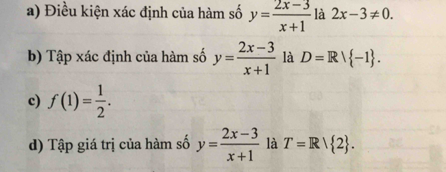 Điều kiện xác định của hàm số y= (2x-3)/x+1  là 2x-3!= 0. 
b) Tập xác định của hàm số y= (2x-3)/x+1  là D=R| -1. 
c) f(1)= 1/2 . 
d) Tập giá trị của hàm số y= (2x-3)/x+1  là T=Rvee  2.