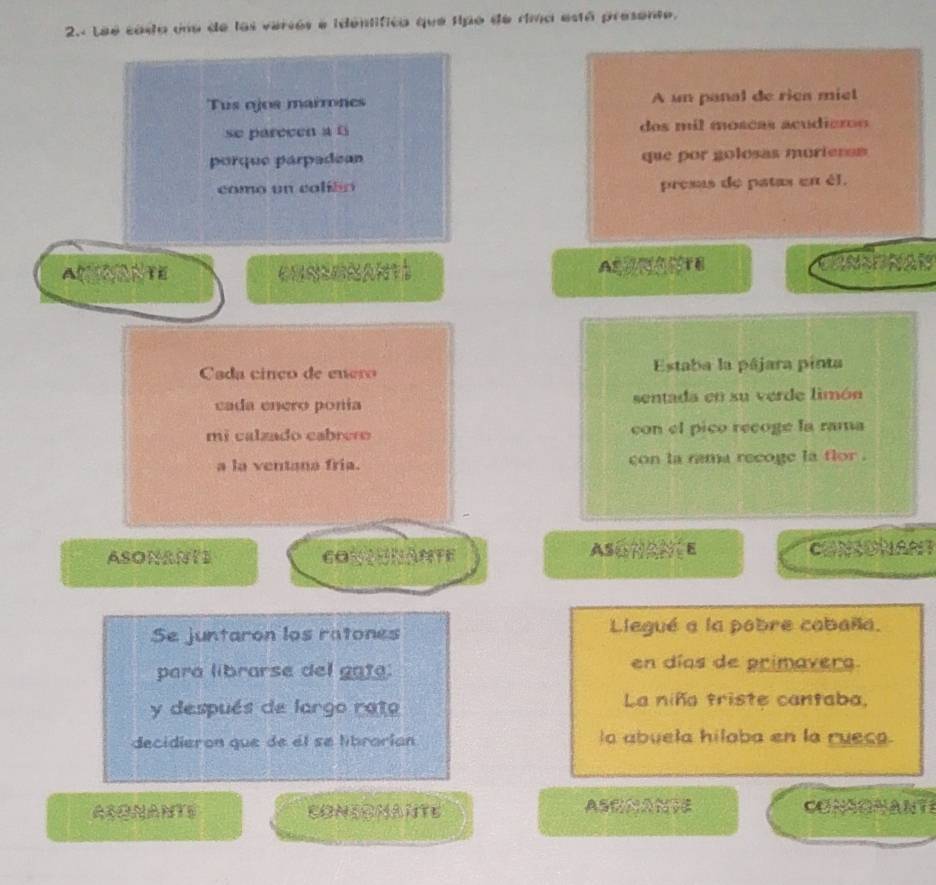 Lee cada una de los versos e identífica que tipo de rima está presente.
Tus ojos marrones A un panal de rica miel
se parecen a f dos mil móscas acudiaros
porque párpadean que por golosas murieras
como un caliéo presas de patas en él,
CUNSGNANTS ATB CANSPNAN
Cada cinço de enero Estaba la pájara pinta
cada enero ponía sentada en su verde limón
mi calzado cabrero con el pico recoge la rama
a la ventana fria. con la rama recoge la flor .
ASONANTE CONONAMTE ASONANCE ONSONANT
Se juntaron los ratones Llegué a la pobre cabaña.
para librarse del gata: en días de primavers
y después de largo rato La niña triste cantaba,
decidieron que de et se librarían la abuela hiloba en la rueca.
ASONANTS CONSOMANTE ASNANTE CONSONANTS