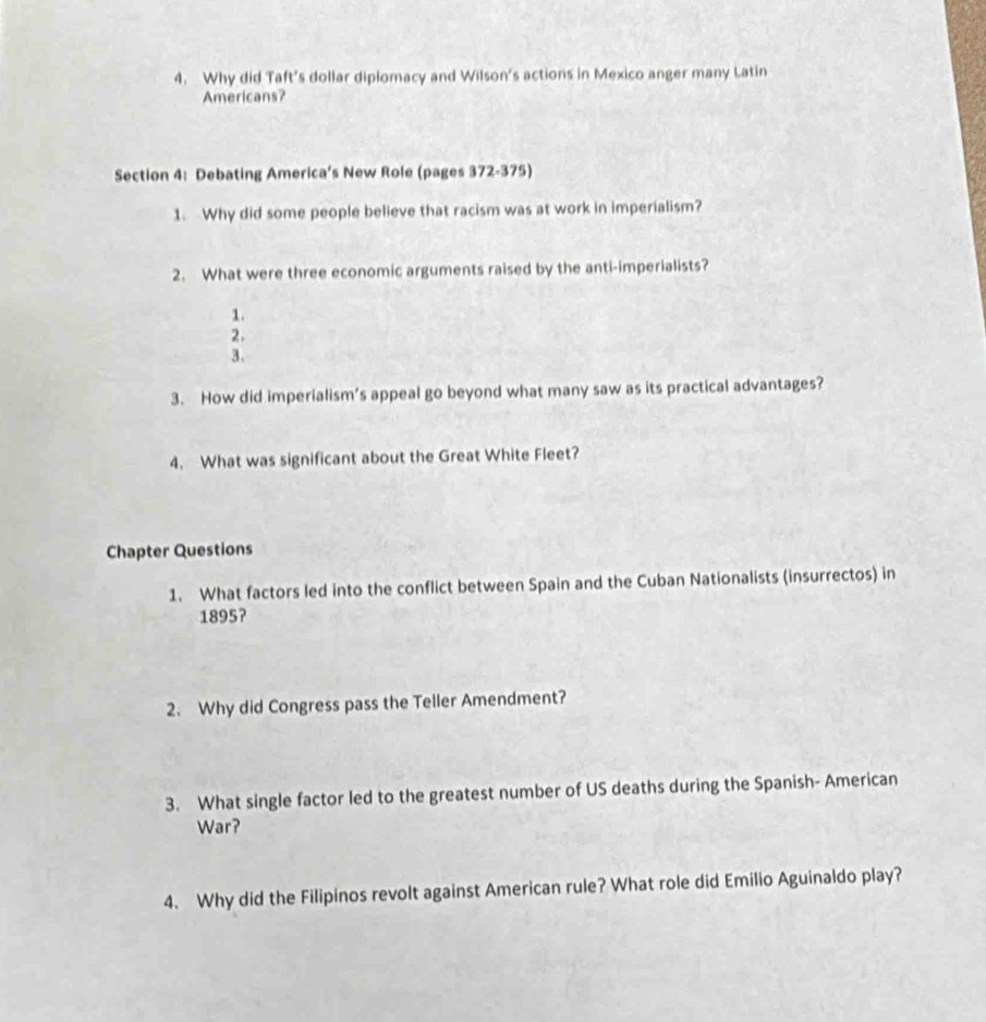 Why did Taft's dollar diplomacy and Wilson's actions in Mexico anger many Latin 
Americans? 
Section 4: Debating America’s New Role (pages 372-375) 
1. Why did some people believe that racism was at work in imperialism? 
2. What were three economic arguments raised by the anti-imperialists? 
1. 
2. 
3. 
3. How did imperialism’s appeal go beyond what many saw as its practical advantages? 
4. What was significant about the Great White Fleet? 
Chapter Questions 
1. What factors led into the conflict between Spain and the Cuban Nationalists (insurrectos) in 
1895? 
2. Why did Congress pass the Teller Amendment? 
3. What single factor led to the greatest number of US deaths during the Spanish- American 
War? 
4. Why did the Filipinos revolt against American rule? What role did Emilio Aguinaldo play?