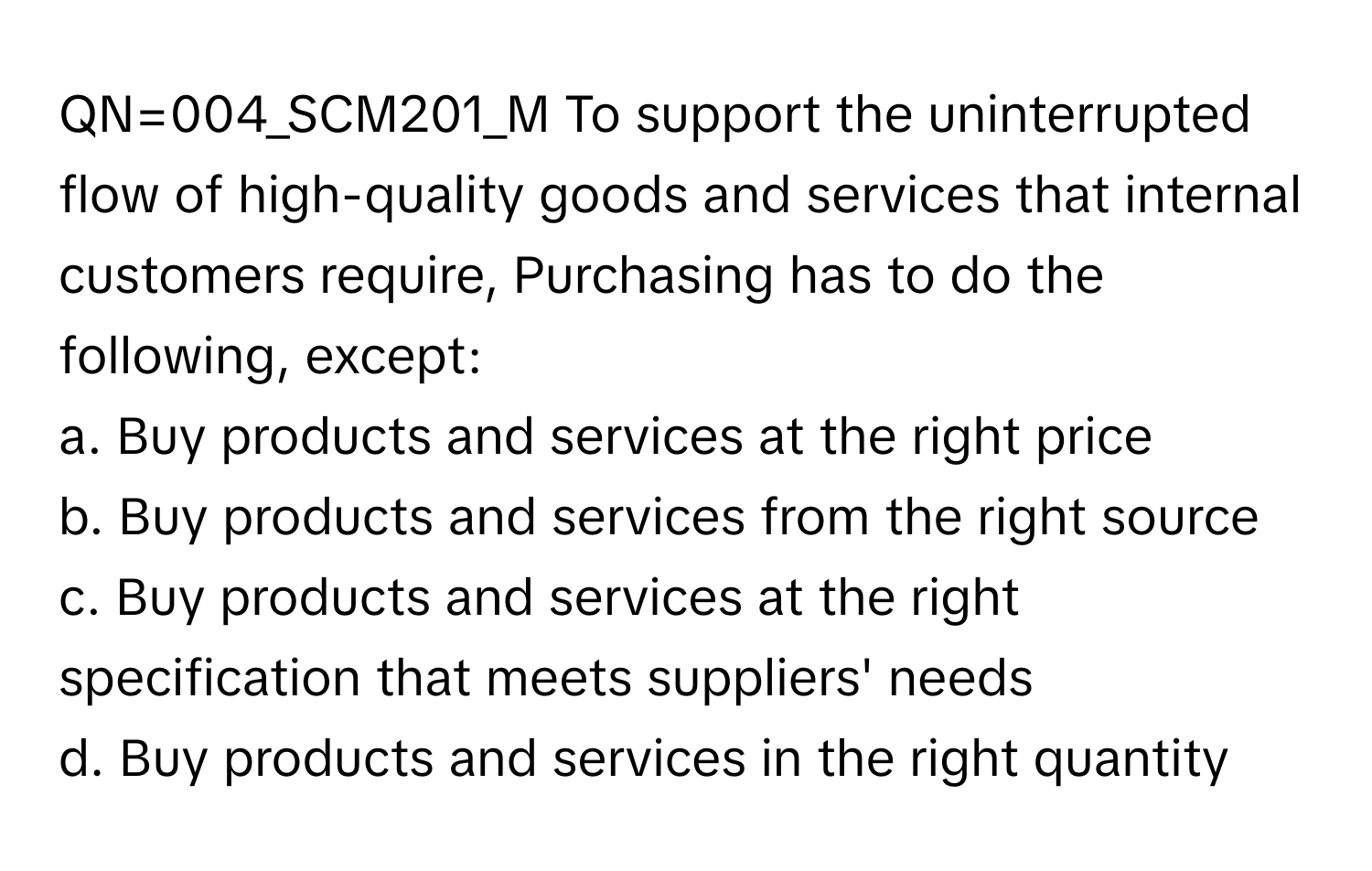 QN=004_SCM201_M To support the uninterrupted flow of high-quality goods and services that internal customers require, Purchasing has to do the following, except:
a. Buy products and services at the right price
b. Buy products and services from the right source
c. Buy products and services at the right specification that meets suppliers' needs
d. Buy products and services in the right quantity