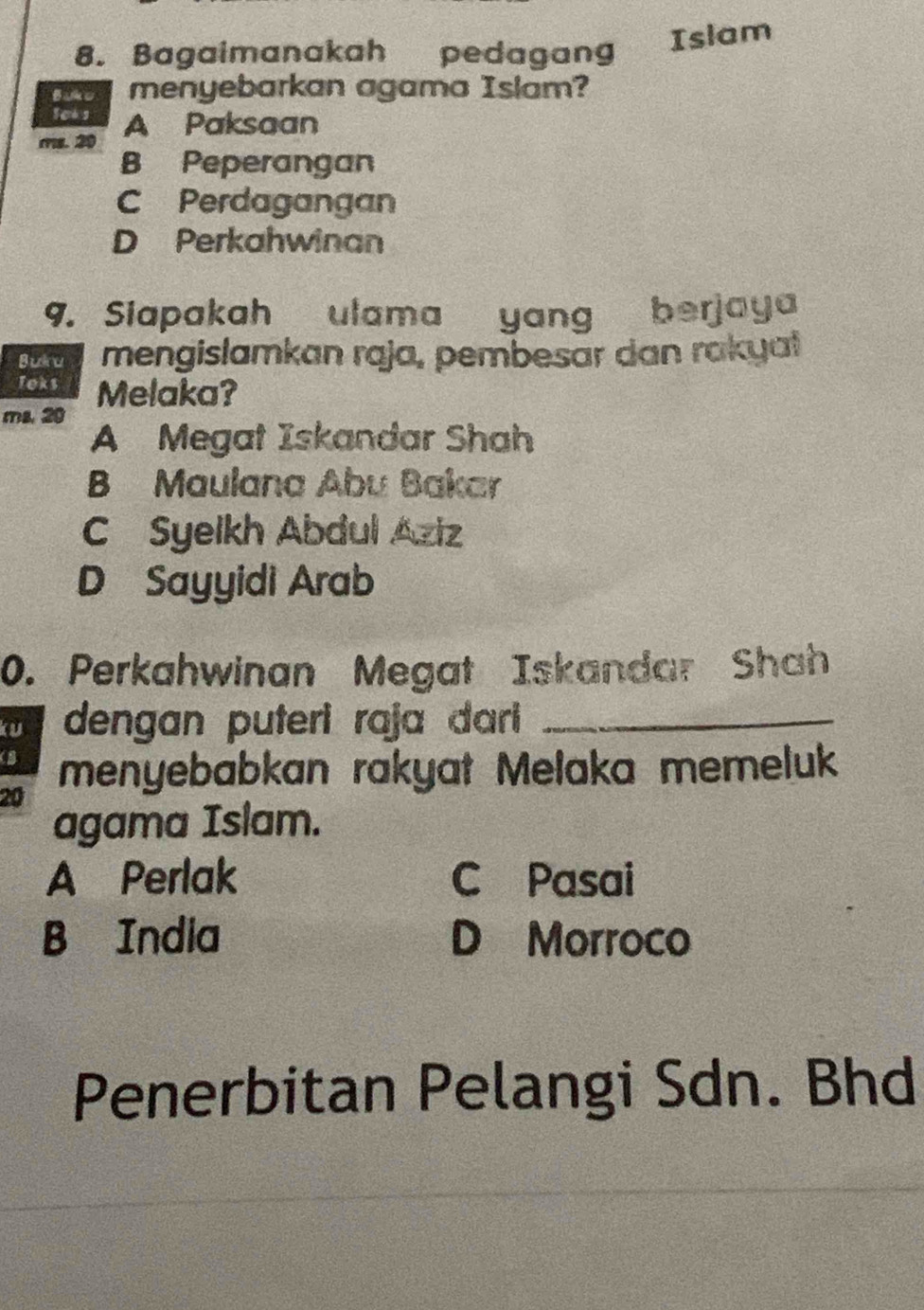 Bagaimanakah pedagang Islam
Bako menyebarkan agama Islam?
Soks
ms. 20 A Paksaan
B Peperangan
C Perdagangan
D Perkahwinan
9. Siapakah ulama yang berjaya
Bukru mengislamkan raja, pembesar dan rakyat
Toks Melaka?
ms. 20
A Megat Iskandar Shah
B Maulana Abu Bakar
C Syeikh Abdul Aziz
D Sayyidi Arab
0. Perkahwinan Megat Iskandar Shah
ku dengan puteri raja dari_
(B menyebabkan rakyat Melaka memeluk
20
agama Islam.
A Perlak C Pasai
B India D Morroco
Penerbitan Pelangi Sdn. Bhd