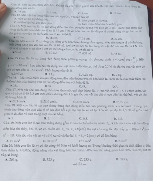 Cầu 11. Một vật đao động điều hòa, khi gia tốc của vật có giá trị cực tiểu thì vật cách biên âm 8cm. Biên độ
dao động của vật là B, 8 cm. C. 4 cm. D. 12 cm.
A. 16 cm.
Câu 12. Một vật dao động điều hòa trên trụe Ox. Vận tốc của vật
A. luôn có giả trị không đổi B. luôn có giả trị dương.
C, là hàm bậc hai của thời gian. D. biển thiên điều hòa theo thời gian.
Cầu 13. Một con lắc lò xo đao động điều hòa theo phương ngang với biên độ 3 cm. Trong quá trình đao
động chiều dài nhỏ nhất của lò xo là 19 cm. Khi vật nhỏ của con lắc đi qua vị tri mã động năng của con lắc
đạt giá trị cực tiểu thì chiều đài của lò xo có thể là
A.25 cm. B. 18 cm. C. 31 cm. D. 22 cm.
Cầu 14. Một con lắc lò xo đang đao động điều hòa theo phương nằm ngang. Mỗe thể năng ở vị trí cân bằng.
Biết động năng cực đại của con lắc là 80 mJ, lực kéo về cực đại tác dụng lên vật nhỏ của con lắc là 4 N. Khi
vật ở vị trí cách vị trí biên 1 cm thì thể năng của con lắc có giá trị là
A.5 mJ. B. 50 mJ. C. 450 mJ. D.45 mJ.
Câu 15. Con lắc lò xo đang dao động theo phương ngang với phương trình x=Acos (10t+ π /3 ). Biết
g=π^2=10m/s^2 7. Lực đân hồi tác dụng vào vật nhỏ có độ lớn cực đại bằng 0,5 N và gia tốc của vật nhỏ có
giá trị cực tiểu 11-50cm/s^2 1. Khối lượng của vật là
A,0,01kg. B. l kg. C. 0.02 kg. D. 2 kg.
Cầu 16. Một chất điểm chuyển động tròn đều trên đường tròn có bán kinh R. Hình chiếu của chất điểm lên
đường kính của đường tròn đó dao động điều hòa với biên độ là
A.2R, B.3R C.4R. D.R.
Câu 17. Một vật nhỏ dao động điều hòa theo một quỹ đạo thẳng dài 14 cm với chu kỉ 1x Từ thời điểm vật
qua vị trí có li độ 3,5 cm theo chiều dương đến khi gia tốc của vật đạt giá trị cực tiểu lần thử hai, vật có tốc
độ trung bình là B.28,0 cm/s. C.27,0 cm/s. D.26,7 cm/s,
A.27.3 cm/s.
Câu 18. Một con lắc lò xo treo thẳng đứng đao động điễu hòa với phương trình x=Aalpha  osωt. Trong quả
trình đao động của quả cầu, tỉ số lực đàn hồi cực đại của lò xo và lực kéo v_0^((frac 1)2) cực đại là 1,5. Tỉ số giữa thời
gian lò do dăn và nén trong một chu kì bằng
A.3 B. 2. C. 0,5. D. 1.5.
Câu 19. Một con lắc lò xo treo thắng đứng gồm lò xo có chiều dài tự nhiên l_0. Kích thích cho vật dao động
điều hòa thì thấy, khi lò xo có chiều dài ell _0 và l_0+8(cm) thì vật có cùng tốc độ. Lấy g=10(m/s^2) và
π^2=10. Gia tốc của vật tại vị trí lò xo có chiều dài ell _1=ell _0-2(cm) có độ lớn bằng
A. 15m/s^2. B. 10m/s^2. C S m/s^2.
D 2m/s^2.
Câu 20. Một con lắc lò xo có độ cứng 40 N/m và khối lượng m. Trong khoảng thời gian từ thời điểm tị đến
thời điểm t_1+0.02s. động năng của vật tăng liên tục thêm 50% còn thể năng giảm bót 50%. Giá trị của m
xấp xī bằng
A. 263 g. B. 323 g. C. 233 g. D. 393 g.
-Hết