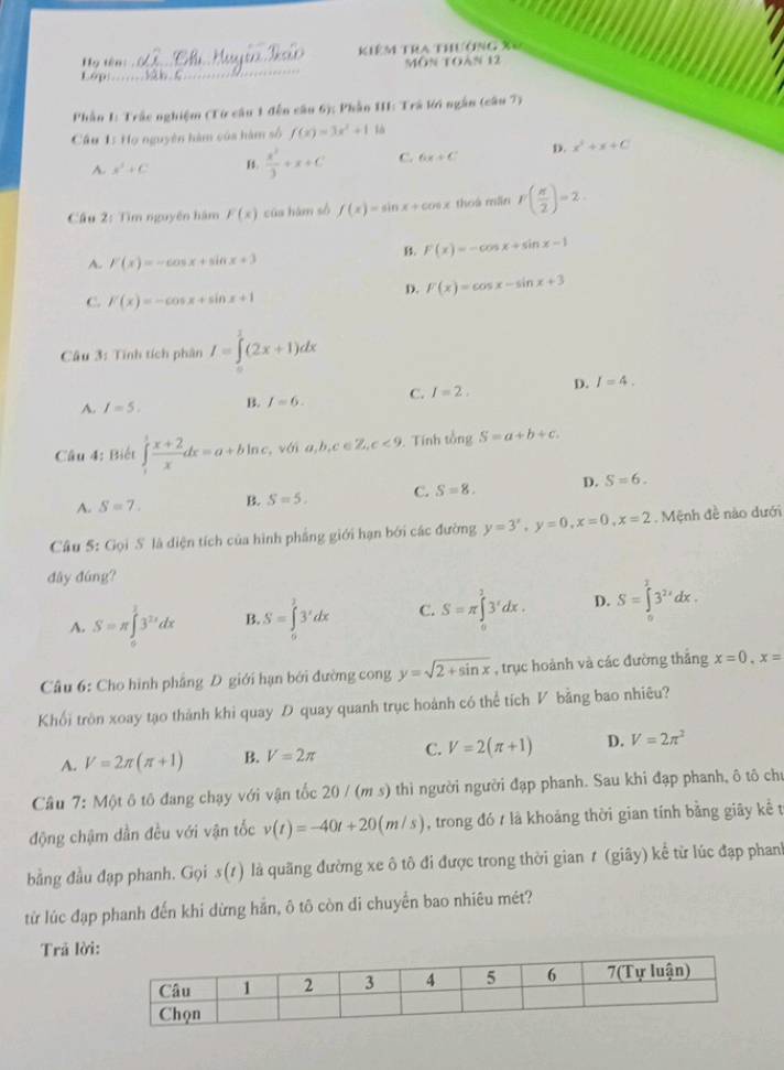 kiêm tra thường X6
Hy tên:
16p __sàn C_ MôN tOàn 12
Phần 1: Trắc nghiệm (Từ cầu 1 đến câu 6); Phần III: Trá lới ngân (câu 7)
Cầu 1: Họ nguyên hàm của hàm số f(x)=3x^2+1 là
A. x^2+C B.  x^3/3 +x+C C. 6x+C D. x^2+x+C
Câu 2: Tìm nguyên hàm F(x) của hám số f(x)=sin x+cos x thoà mẫn F( π /2 )=2.
B. F(x)=-cos x+sin x-1
A. F(x)=-cos x+sin x+3
D. F(x)=cos x-sin x+3
C. F(x)=-cos x+sin x+1
Câu 3: Tính tích phân I=∈tlimits^3(2x+1)dx
A. I=5. B. I=6. C. I=2. D. I=4.
Câu 4: Biết ∈tlimits _1^(1frac x+2)xdx=a+bln c , vái a,b,c∈ Z,c<9</tex> . Tính tongS=a+b+c.
A. S=7. B. S=5. C. S=8. D. S=6.
Câu 5: Gọi S là diện tích của hình phẳng giới hạn bởi các đường y=3^x,y=0,x=0,x=2. Mệnh đề nào dưới
đây đúng?
A. S=π ∈tlimits _0^(13^2x)dx B. S=∈tlimits _0^(13'dx C. S=π ∈tlimits _0^13^x)dx. D. S=∈tlimits _0^(T3^2x)dx.
Câu 6: Cho hình phẳng D giới hạn bởi đường cong y=sqrt(2+sin x) , trục hoành và các đường thắng x=0,x=
Khối tròn xoay tạo thành khi quay D quay quanh trục hoành có thể tích V bằng bao nhiêu?
A. V=2π (π +1) B. V=2π C. V=2(π +1) D. V=2π^2
Câu 7: Một ô tô đang chạy với vận tốc 20 / (m s) thì người người đạp phanh. Sau khi đạp phanh, ô tô chu
động chậm dần đều với vận tốc v(t)=-40t+20(m/s) , trong đó t là khoảng thời gian tính bằng giây kề t
bằng đầu đạp phanh. Gọi s(1) là quãng đường xe ô tô đi được trong thời gian ≠ (giây) kể từ lúc đạp phanh
từ lúc đạp phanh đến khi dừng hắn, ô tô còn di chuyển bao nhiêu mét?
Trã lời