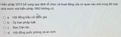 Hiển pháp 2013 bỗ sung quy định tổ chức và hoạt động của cơ quan nào mới trong Bộ mây
nhà nước mà hiển pháp 1992 không có:
a. Hội đồng bầu cử quốc gia
b. Ủy ban pháp luật
c Ban Dân tộc
d. Hội đồng quốc phòng và an ninh