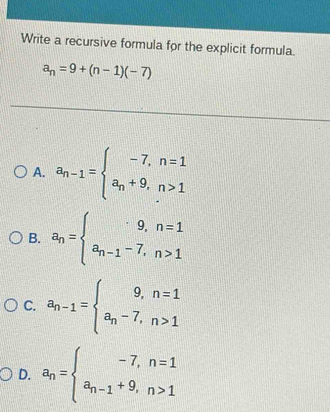 Write a recursive formula for the explicit formula.
a_n=9+(n-1)(-7)
A. a_n-1=beginarrayl -7,n=1 a_n+9,n>1endarray.
B. a_n=beginarrayl 9,n=1 a_n-1-7,n>1endarray.
C. a_n-1=beginarrayl 9,n=1 a_n-7,n>1endarray.
D. a_n=beginarrayl -7,n=1 a_n-1+9,n>1endarray.