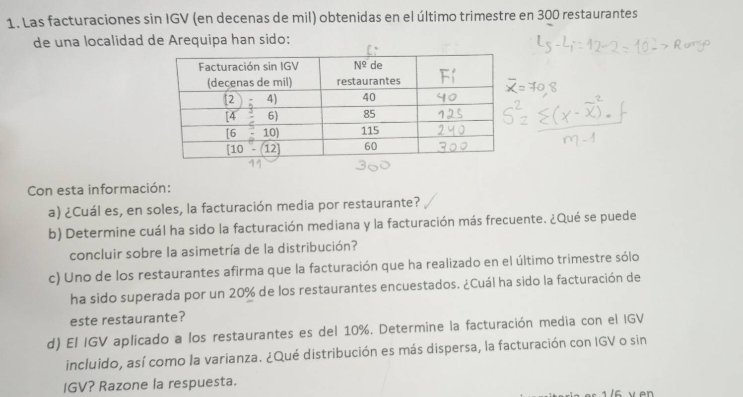 Las facturaciones sin IGV (en decenas de mil) obtenidas en el último trimestre en 300 restaurantes 
de una localidad de Arequipa han sido: 
Con esta información: 
a) ¿Cuál es, en soles, la facturación media por restaurante? 
b) Determine cuál ha sido la facturación mediana y la facturación más frecuente. ¿Qué se puede 
concluir sobre la asimetría de la distribución? 
c) Uno de los restaurantes afirma que la facturación que ha realizado en el último trimestre sólo 
ha sido superada por un 20% de los restaurantes encuestados. ¿Cuál ha sido la facturación de 
este restaurante? 
d) El IGV aplicado a los restaurantes es del 10%. Determine la facturación media con el IGV 
incluido, así como la varianza. ¿Qué distribución es más dispersa, la facturación con IGV o sin 
IGV? Razone la respuesta.