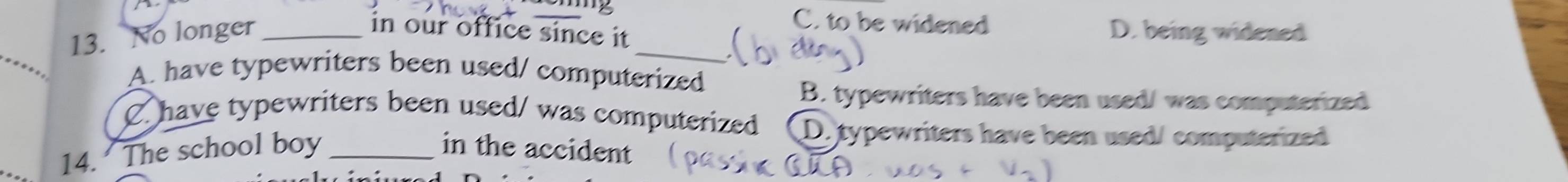 C. to be widened D. being widened
13. No longer _in our office since it _
A. have typewriters been used/ computerized
B. typewriters have been used/ was computerized
C. have typewriters been used/ was computerized D. typewriters have been used/ computerized
14. The school boy _in the accident