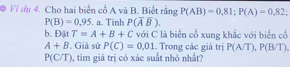 Ví dụ 4. Cho hai biến cố A và B. Biết rằng P(AB)=0,81; P(A)=0,82;
P(B)=0,95. a. Tính P(overline Aoverline B). 
b. Đặt T=A+B+C với C là biến cố xung khắc với biến cố
A+B. Giả sử P(C)=0,01. Trong các giá trị P(A/T), P(B/T),
P(C/T) 0, tìm giá trị có xác suất nhỏ nhất?