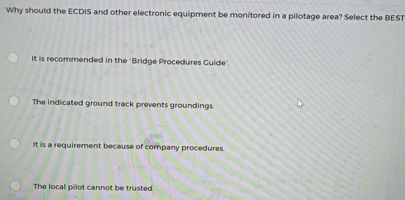 Why should the ECDIS and other electronic equipment be monitored in a pilotage area? Select the BEST
It is recommended in the ‘Bridge Procedures Guide’.
The indicated ground track prevents groundings.
It is a requirement because of company procedures.
The local pilot cannot be trusted.