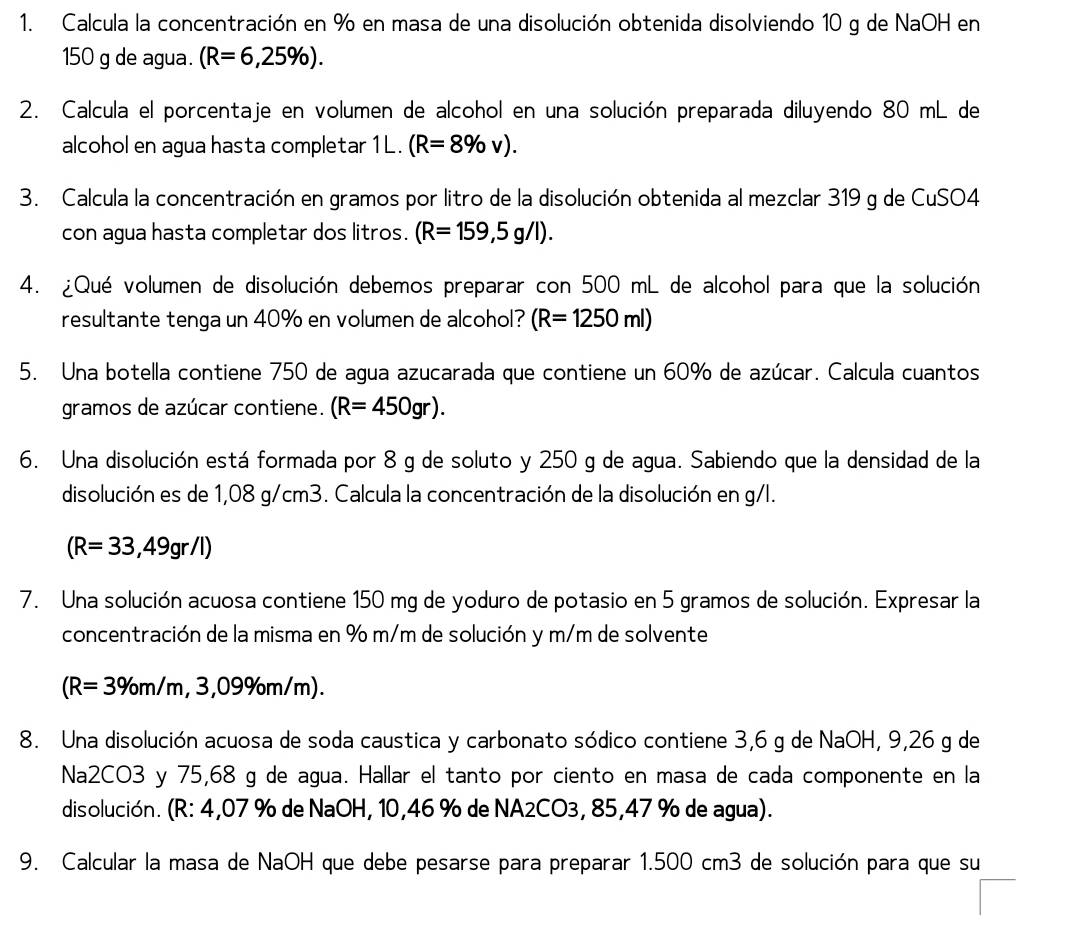 Calcula la concentración en % en masa de una disolución obtenida disolviendo 10 g de NaOH en
150 g de agua. (R=6,25% ).
2. Calcula el porcentaje en volumen de alcohol en una solución preparada diluyendo 80 mL de
alcohol en agua hasta completar 1L. (R=8% v).
3. Calcula la concentración en gramos por litro de la disolución obtenida al mezclar 319 g de CuSO4
con agua hasta completar dos litros. (R=159,5g/I).
4. ¿Qué volumen de disolución debemos preparar con 500 mL de alcohol para que la solución
resultante tenga un 40% en volumen de alcohol? (R=1250ml)
5. Una botella contiene 750 de agua azucarada que contiene un 60% de azúcar. Calcula cuantos
gramos de azúcar contiene. (R=450gr).
6. Una disolución está formada por 8 g de soluto y 250 g de agua. Sabiendo que la densidad de la
disolución es de 1,08 g/cm3. Calcula la concentración de la disolución en g/l.
(R=33,49gr/l)
7. Una solución acuosa contiene 150 mg de yoduro de potasio en 5 gramos de solución. Expresar la
concentración de la misma en % m/m de solución y m/m de solvente
(R=3% m/m,3,09% m/m).
8. Una disolución acuosa de soda caustica y carbonato sódico contiene 3,6 g de NaOH, 9,26 g de
Na2CO3 y 75,68 g de agua. Hallar el tanto por ciento en masa de cada componente en la
disolución. (R: 4,07 % de NaOH, 10,46 % de NA2CO3, 85,47 % de agua).
9. Calcular la masa de NaOH que debe pesarse para preparar 1.500 cm3 de solución para que su