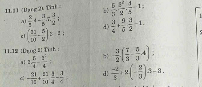 11.11 (Dạng 2). Tính : 
b)  5/3 . 3^2/2 . 4/5 -1; 
a)  2/5 .4- 3/5 .7. 3/2 ; 
d)  3/4 + 9/5 . 3/2 -1. 
1 
c) ( 31/10 - 5/2 ).3-2; 
9 
11.12 (Dạng 2) Tính : 
b) - 3/2 .( 7/3 - 5/3 .4); 
a) 3. 5/4 - 3^2/4 ; 
c) - 21/10 + 21/10 . 3/4 - 3/4 ; 
d)  (-2)/3 +2.(- 2/3 ).3-3.