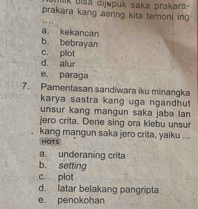 lk biša dijupuk saka prakara-
prakara kang asring kita temoni ing
a. kekancan
b. bebrayan
c. plot
d. alur
e. paraga
7. Pamentasan sandiwara iku minangka
karya sastra kang uga ngandhut
unsur kang mangun saka jaba lan
jero crita. Dene sing ora klebu unsur
kang mangun saka jero crita, yaiku ...
HOTS
a. underaning crita
b. setting
c. plot
d. latar belakang pangripta
e. penokohan