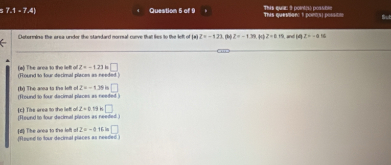 7.1-7.4) Question 5 of 9 This quiz: 9 point(s) possible
This question: 1 point(s) possible Sut
Determine the area under the standard normal curve that lies to the left of a Z=-1.23 (b) Z=-1.39 (c) Z=0.19 , and (d)Z=-0.16
^
(a) The area to the left of Z=-1.23 is □ 
(Round to four decimal places as needed.)
(b) The area to the left of Z=-1.39 is □ 
(Round to four decimal places as needed)
(c) The area to the left of Z=0.19 is □ 
(Round to four decimal places as needed.)
(d) The area to the left of Z=-0.16 is □ 
(Round to four decimal places as needed.)