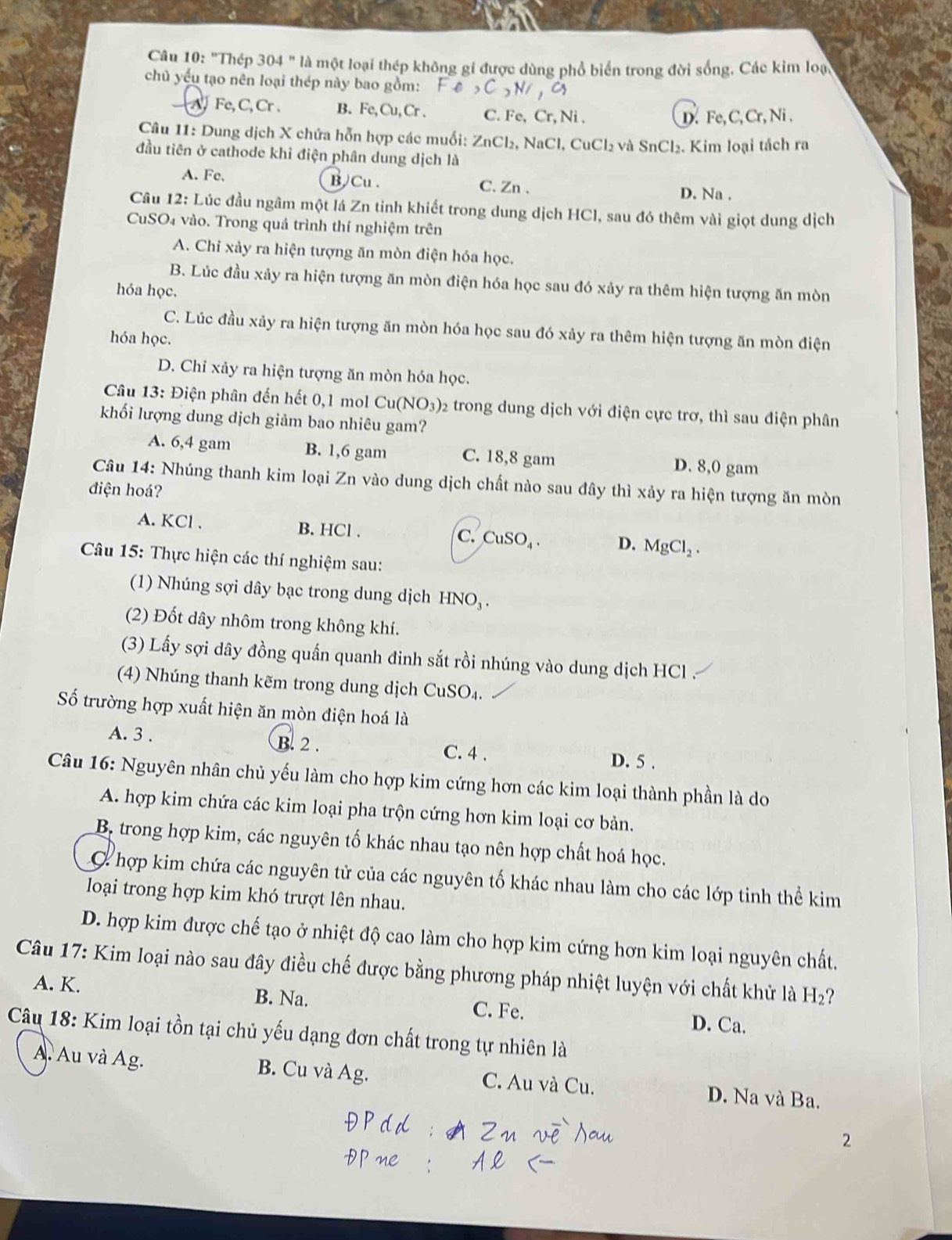 ''Thệp 304''la l một loại thép không gi được dùng phổ biển trong đời sống. Các kim loại
chủ yếu tạo nên loại thép này bao gồm: ,C,N/,a
a Fe,C,Cr. B. Fe,Cu,Cr. C. Fe, Cr, Ni .
D. Fe,C, Cr, Ni .
Câu 11: Dung dịch X chứa hỗn hợp các muối: ZnCl_2,NaCl,CuCl_2 vhat a SnCl_2. Kim loại tách ra
đầu tiên ở cathode khỉ điện phân dung dịch là
A. Fe, B Cu . C. Zn .
D. Na .
Câu 12: Lúc đầu ngâm một lá Zn tinh khiết trong dung dịch HCl, sau đó thêm vài giọt dung dịch
CuSO₄ vào. Trong quá trình thí nghiệm trên
A. Chỉ xảy ra hiện tượng ăn mòn điện hóa học.
B. Lúc đầu xảy ra hiện tượng ăn mòn điện hóa học sau đó xảy ra thêm hiện tượng ăn mòn
hóa học.
C. Lúc đầu xảy ra hiện tượng ăn mòn hóa học sau đó xảy ra thêm hiện tượng ăn mòn điện
hóa học.
D. Chỉ xảy ra hiện tượng ăn mòn hóa học.
Câu 13: Điện phân đến hết 0,1 mol Cu(NO_3) 02 trong dung dịch với điện cực trơ, thì sau điện phân
khối lượng dung dịch giảm bao nhiêu gam?
A. 6,4 gam B. 1,6 gam C. 18,8 gam D. 8,0 gam
Câu 14: Nhúng thanh kim loại Zn vào dung dịch chất nào sau đây thì xảy ra hiện tượng ăn mòn
điện hoá?
A. KCl . B. HCl . C. CuSO_4. D. MgCl_2.
Câu 15: Thực hiện các thí nghiệm sau:
(1) Nhúng sợi dây bạc trong dung dịch 1 HNO_3
(2) Đốt dây nhôm trong không khí.
(3) Lấy sợi dây đồng quấn quanh đinh sắt rồi nhúng vào dung dịch HCl .
(4) Nhúng thanh kẽm trong dung dịch Cu SO
Số trường hợp xuất hiện ăn mòn điện hoá là
A. 3 . B. 2 . C. 4 . D. 5 .
Câu 16: Nguyên nhân chủ yếu làm cho hợp kim cứng hơn các kim loại thành phần là do
A. hợp kim chứa các kim loại pha trộn cứng hơn kim loại cơ bản.
B, trong hợp kim, các nguyên tố khác nhau tạo nên hợp chất hoá học.
C hợp kim chứa các nguyên tử của các nguyên tố khác nhau làm cho các lớp tinh thể kim
loại trong hợp kim khó trượt lên nhau.
D. hợp kim được chế tạo ở nhiệt độ cao làm cho hợp kim cứng hơn kim loại nguyên chất.
Câu 17: Kim loại nào sau đây điều chế được bằng phương pháp nhiệt luyện với chất khử là H_2 ?
A. K. B. Na. C. Fe. D. Ca.
Câu 18: Kim loại tồn tại chủ yếu dạng đơn chất trong tự nhiên là
A. Au và Ag. B. Cu và Ag. C. Au và Cu. D. Na và Ba.
2