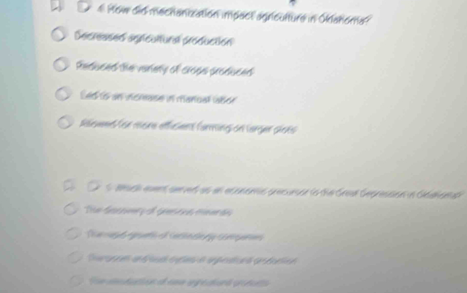 How did mechanization impact agriculture in Oklahoma?
Decreased agricultural production
Reduced the verety of croes produced
Led to an incmase in manual labor
Reet / or more ethsient farming on larger sicks
s wach event sened as an econems precursor to the Gread Gepression in Gaahamal
Te Gaceryo Gerea mmerdo
a pto e Catno Gpa
on cdatin e uma agédiora groful