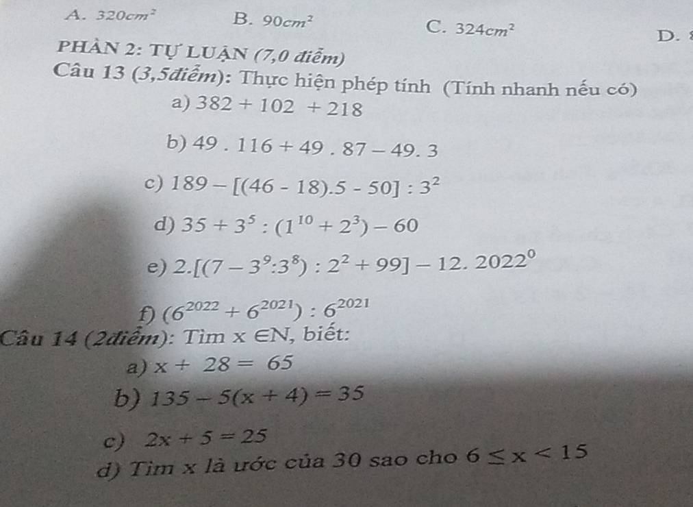 A. 320cm^2 B. 90cm^2
C. 324cm^2
D. 
PHÀN 2: Tự LUẠN (7,0 điễm)
Câu 13 (3,5điểm): Thực hiện phép tính (Tính nhanh nếu có)
a) 382+102+218
b) 49.116+49.87-49.3
c) 189-[(46-18).5-50]:3^2
d) 35+3^5:(1^(10)+2^3)-60
e) 2.[(7-3^9:3^8):2^2+99]-12.2022^0
f) (6^(2022)+6^(2021)):6^(2021)
Câu 14 (2điểm): Timx∈ N , biết:
a) x+28=65
b) 135-5(x+4)=35
c) 2x+5=25
d) Tim x là ước của 30 sao cho 6≤ x<15</tex>