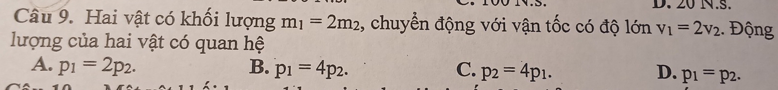 20 N.S.
Câu 9. Hai vật có khối lượng m_1=2m_2 , chuyển động với vận tốc có độ lớn v_1=2v_2.. Động
lượng của hai vật có quan hệ
A. p_1=2p_2. B. p_1=4p_2. C. p_2=4p_1. D. p_1=p_2.