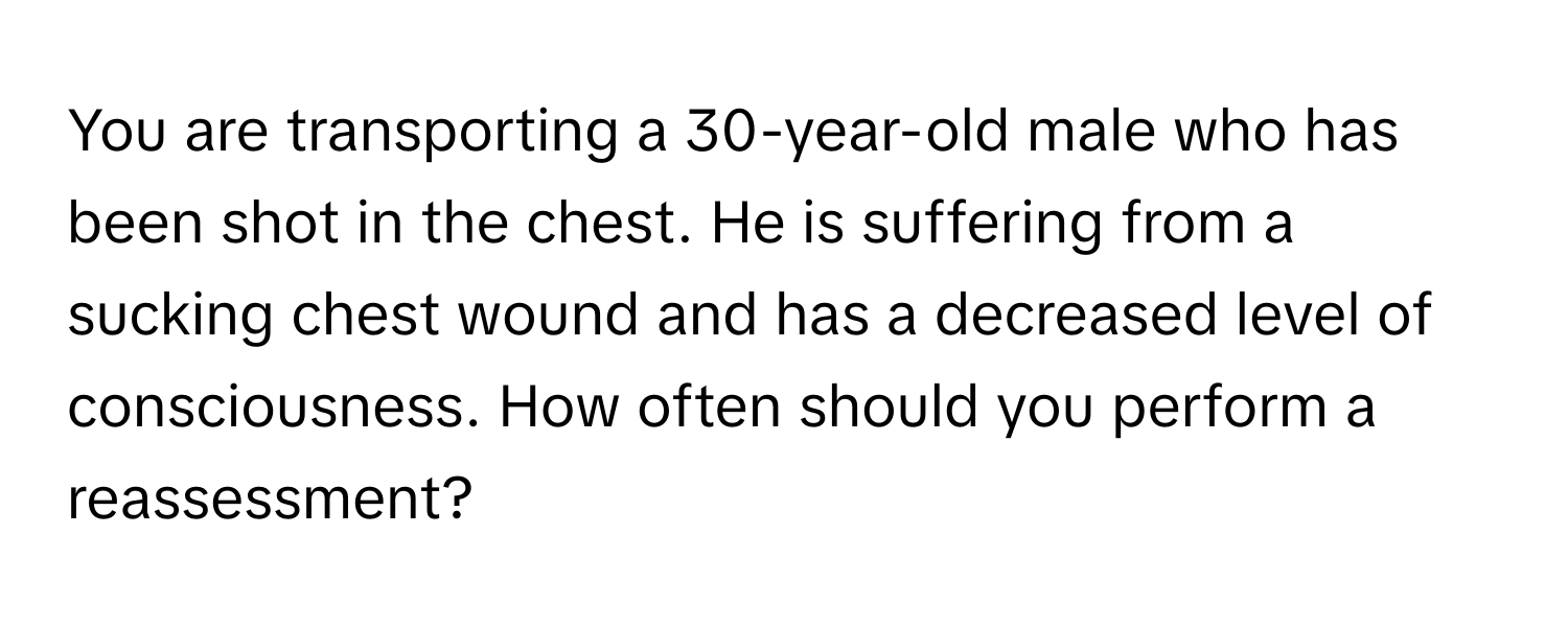 You are transporting a 30-year-old male who has been shot in the chest. He is suffering from a sucking chest wound and has a decreased level of consciousness. How often should you perform a reassessment?