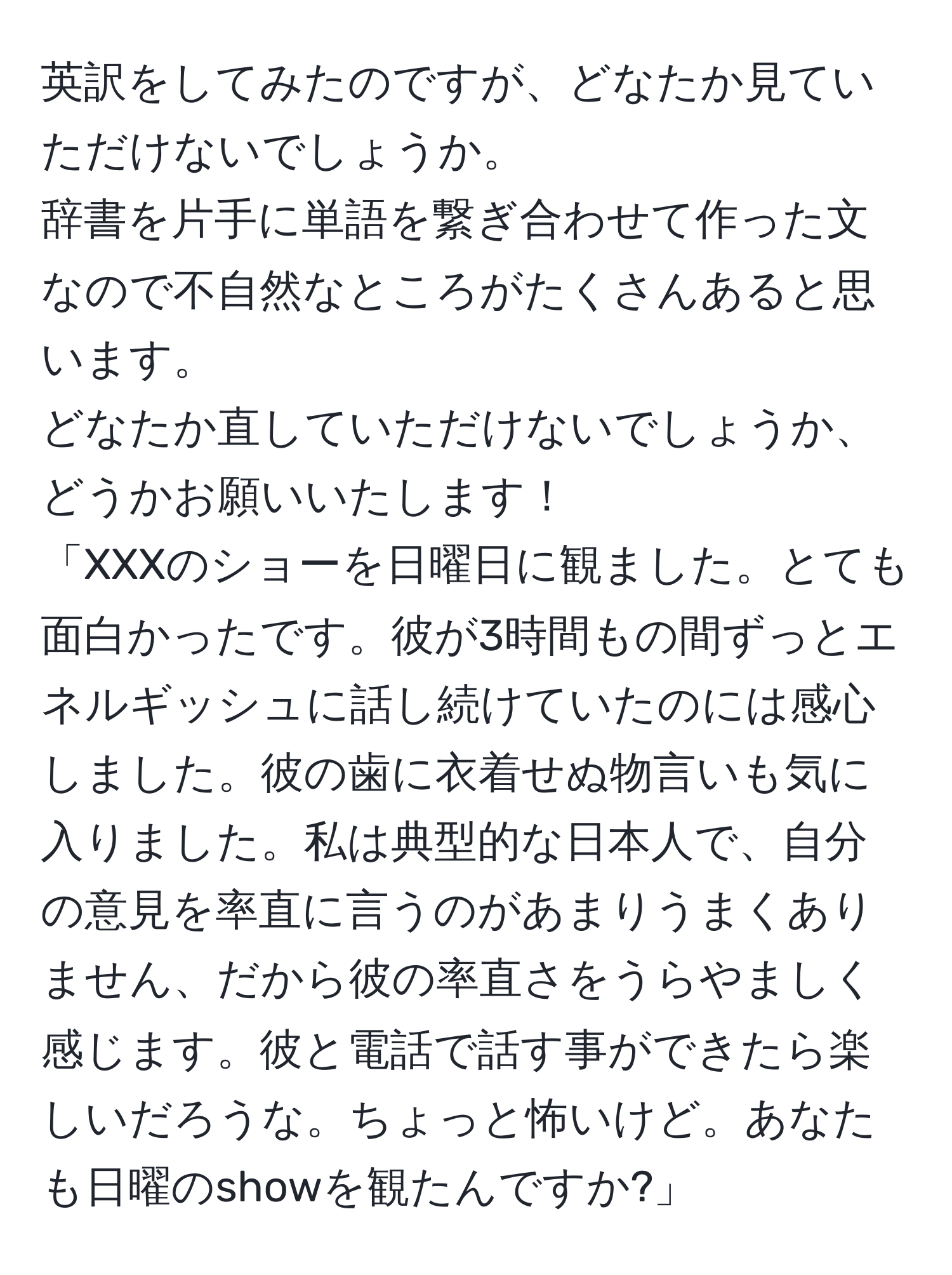 英訳をしてみたのですが、どなたか見ていただけないでしょうか。  
辞書を片手に単語を繋ぎ合わせて作った文なので不自然なところがたくさんあると思います。  
どなたか直していただけないでしょうか、どうかお願いいたします！  
「XXXのショーを日曜日に観ました。とても面白かったです。彼が3時間もの間ずっとエネルギッシュに話し続けていたのには感心しました。彼の歯に衣着せぬ物言いも気に入りました。私は典型的な日本人で、自分の意見を率直に言うのがあまりうまくありません、だから彼の率直さをうらやましく感じます。彼と電話で話す事ができたら楽しいだろうな。ちょっと怖いけど。あなたも日曜のshowを観たんですか?」