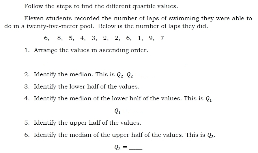 Follow the steps to find the different quartile values. 
Eleven students recorded the number of laps of swimming they were able to 
do in a twenty-five-meter pool. Below is the number of laps they did.
6, 8, 5, 4, 3, 2, 2, 6, 1, 9, 7
1. Arrange the values in ascending order. 
_ 
2. Identify the median. This is Q_2.Q_2= _ 
3. Identify the lower half of the values. 
4. Identify the median of the lower half of the values. This is Q_1.
Q_1= _ 
5. Identify the upper half of the values. 
6. Identify the median of the upper half of the values. This is Q_3.
Q_3= _