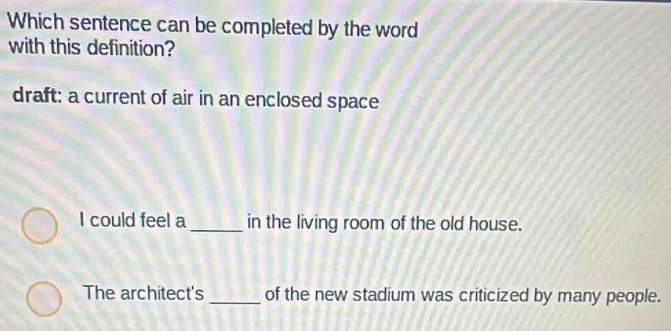 Which sentence can be completed by the word
with this definition?
draft: a current of air in an enclosed space
I could feel a _in the living room of the old house.
The architect's _of the new stadium was criticized by many people.