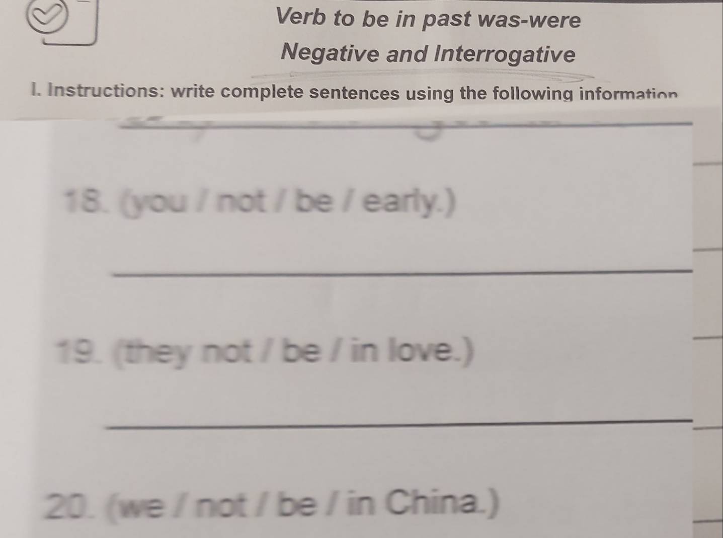 Verb to be in past was-were 
Negative and Interrogative 
l. Instructions: write complete sentences using the following information 
18. (you / not / be / early.) 
_ 
19. (they not / be / in love.) 
_ 
_ 
20. (we / not / be / in China.)