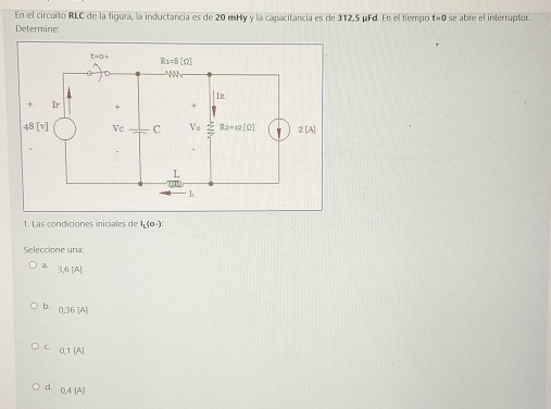 En el circuito RLC de la figura, la inductancia es de 20 mHy y la capacitancia es de 312,5 μFd. En el tiempo t=0 se abre el interruptor.
Determine:
1. Las condiciones iniciales de I_L(0-):
Seleccione una:
7. 3,6[A]
b. 0.36[A]
C. 0.1[A]
d. 0.4[A]