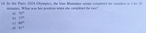 In the Paris 2024 Olympics, the lone Bhutanese runner completed the marathon in 3 hrs 58
minutes. What was her position when she completed the race?
a) 76^(th)
b) 77^(th)
c) 80^(th)
d) 91^(st)