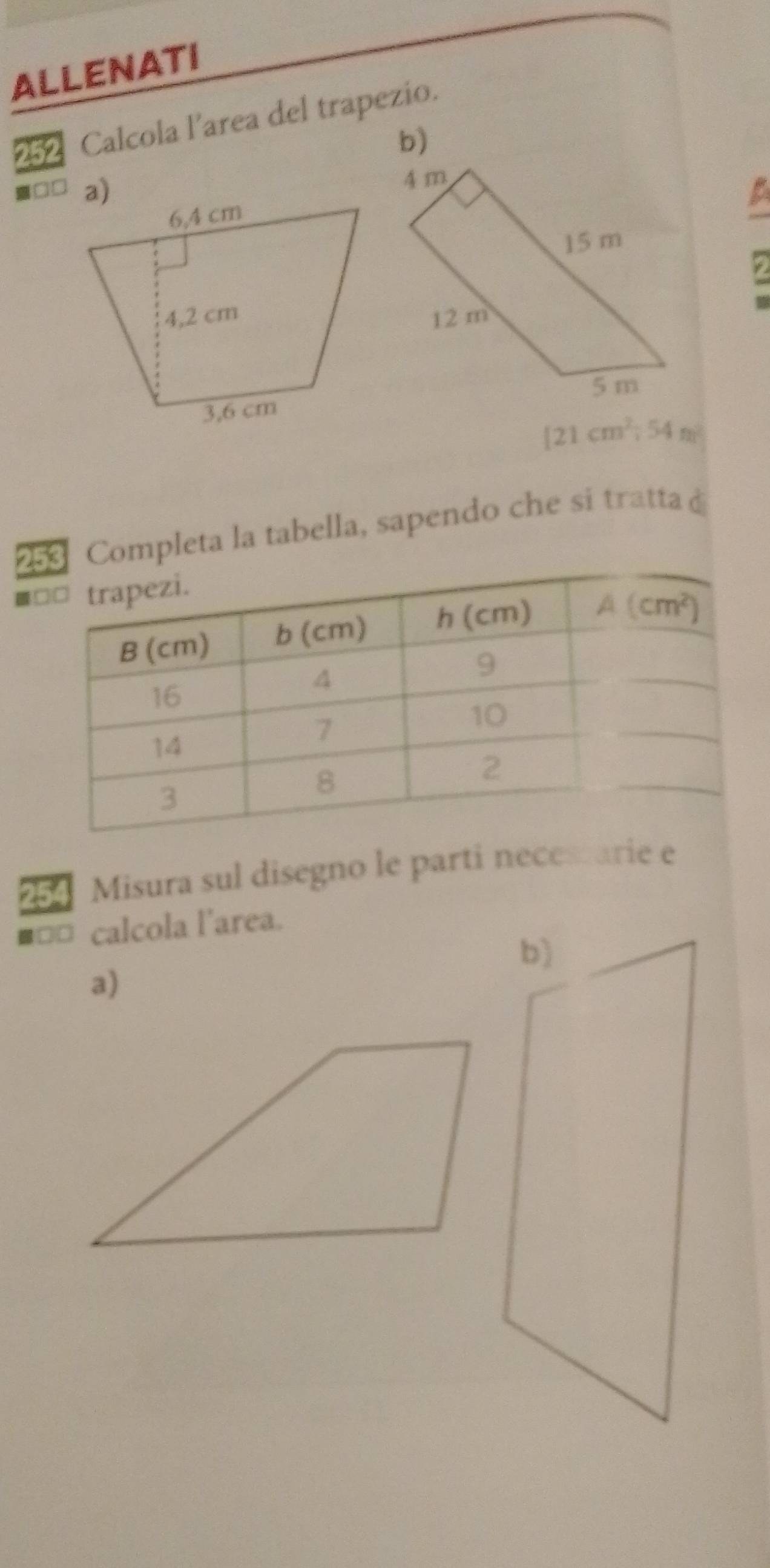 ALLENATI
252 Calcola l’area del trapezio.
□□
[21cm^2;54m]^2
23 Completa la tabella, sapendo che si tratta d
■
Misura sul disegno le parti necestarie e
■□□ calcola l'area.
a)