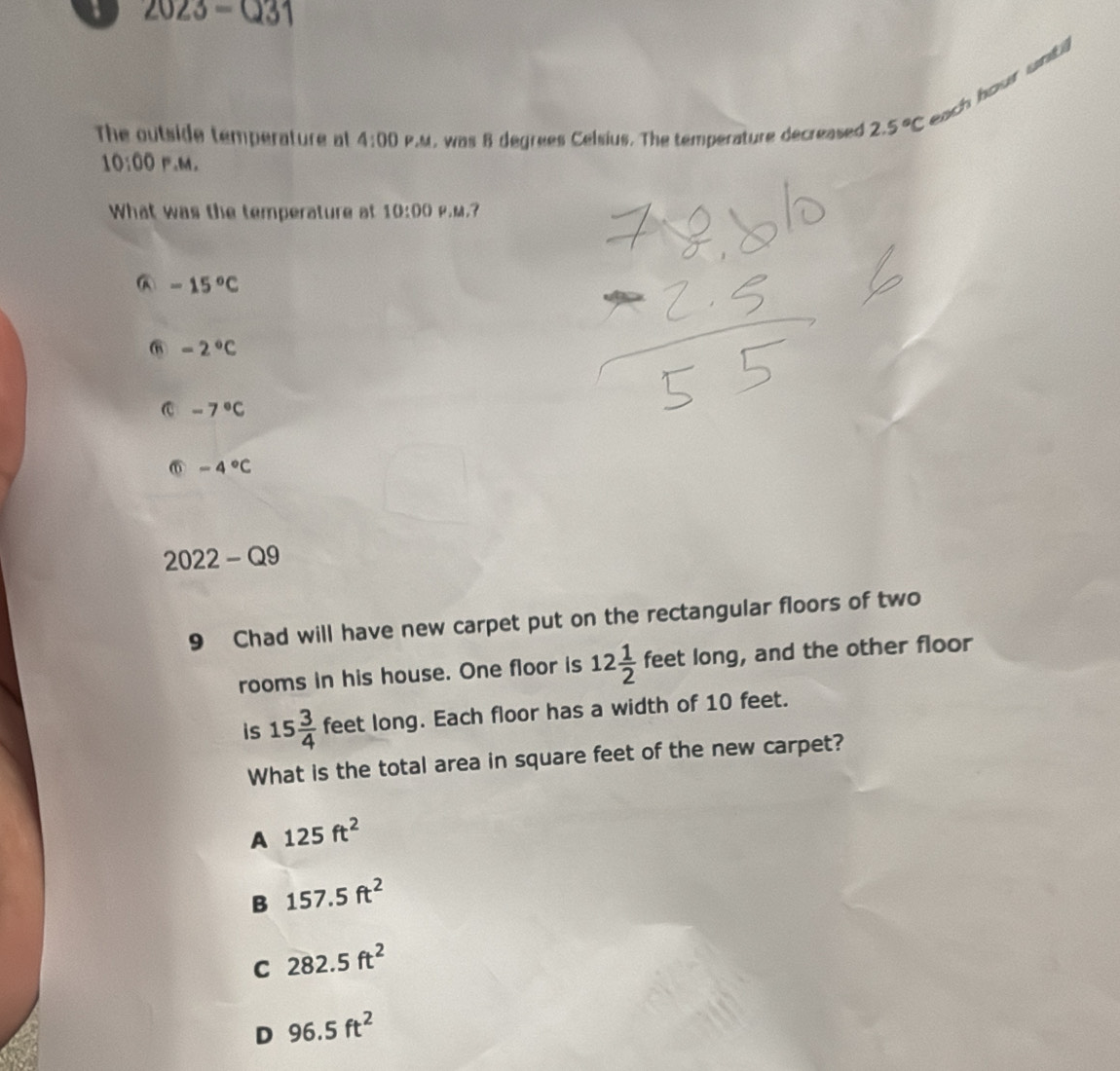 a 2023-Q31 
ch hour unti 
The outside temperature at 4:00 P.M. was 8 degrees Celsius. The temperature decreased 2.5°C
10:00 P.M.
What was the temperature at 10:00 P.M,?
-15°C
⑥ -2°C
C -7°C
⑥ -4°C
2022-Q9 
9 Chad will have new carpet put on the rectangular floors of two
rooms in his house. One floor is 12 1/2  f eet long, and the other floor
is 15 3/4  feet long. Each floor has a width of 10 feet.
What is the total area in square feet of the new carpet?
A 125ft^2
B 157.5ft^2
C 282.5ft^2
D 96.5ft^2