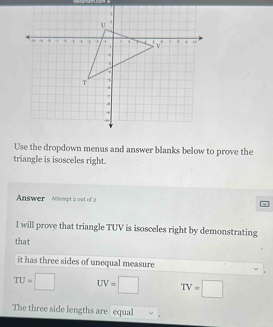 deltamath.com 
Use the dropdown menus and answer blanks below to prove the 
triangle is isosceles right. 
Answer Attempt 2 out of 2 
I will prove that triangle TUV is isosceles right by demonstrating 
that 
it has three sides of unequal measure
TU=□
UV=□
TV=□
The three side lengths are equal .