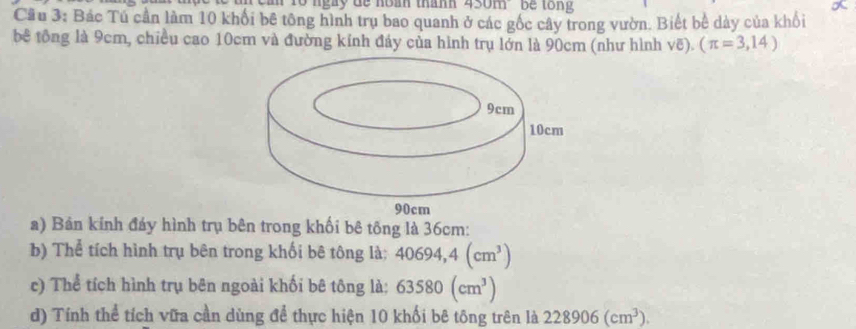 am Tổ ngày đe noàh thanh 450m be tong 
Cầu 3: Bác Tú cần làm 10 khối bê tông hình trụ bao quanh ở các gốc cây trong vườn. Biết bể dày của khối 
bê tông là 9cm, chiều cao 10cm và đường kính đáy của hình trụ lớn là 90cm (như hình voverline e).(π =3,14)
a) Bản kính đáy hình trụ bên trong khối bê tông là 36cm : 
b) Thể tích hình trụ bên trong khối bê tông là: 40694,4(cm^3)
c) Thể tích hình trụ bên ngoài khối bê tông là: 63580(cm^3)
d) Tính thể tích vữa cần dùng để thực hiện 10 khối bê tông trên là 228906(cm^3).