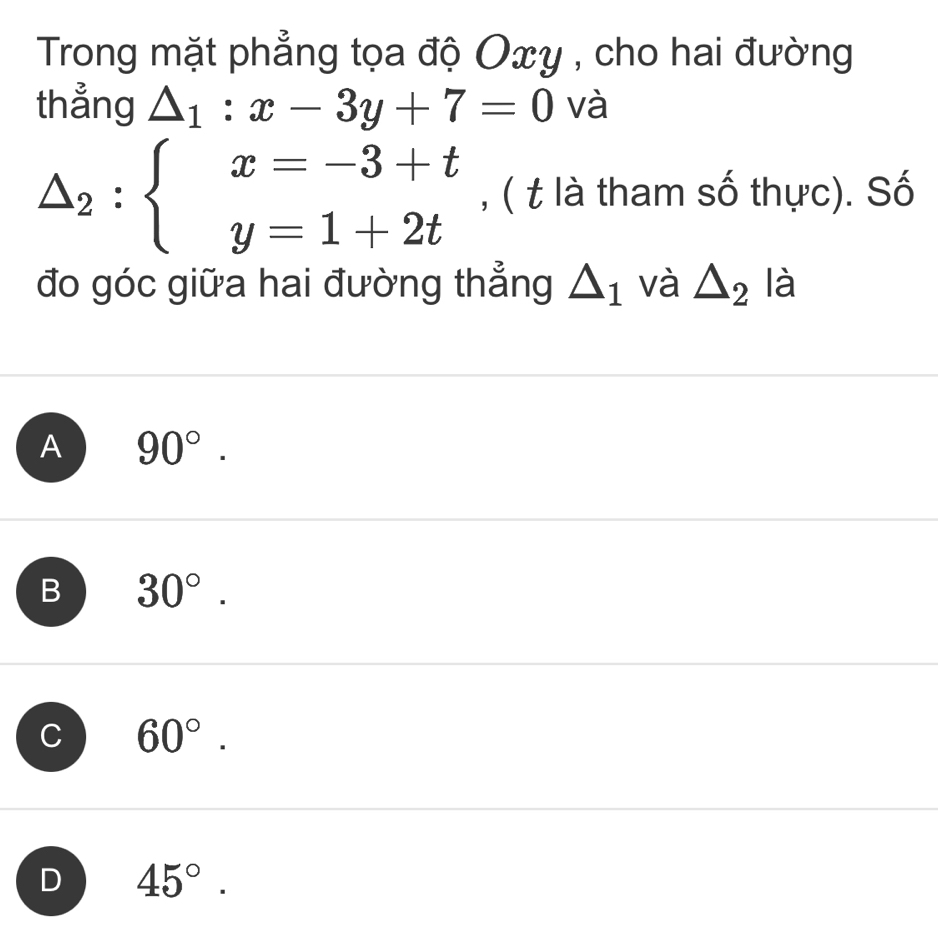 Trong mặt phẳng tọa độ Oxy , cho hai đường
thẳng △ _1:x-3y+7=0 và
△ _2:beginarrayl x=-3+t y=1+2tendarray. , ( t là tham số thực). Số
đo góc giữa hai đường thẳng △ _1 và △ _2 là
A 90°.
B 30°.
C 60°.
D 45°.