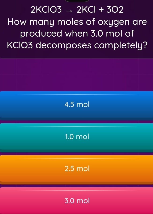 2KClO3 → 2KCl+3O2
How many moles of oxygen are
produced when 3.0 mol of
KClO3 decomposes completely?
4.5 mol
1.0 mol
2.5 mol
3.0 mol