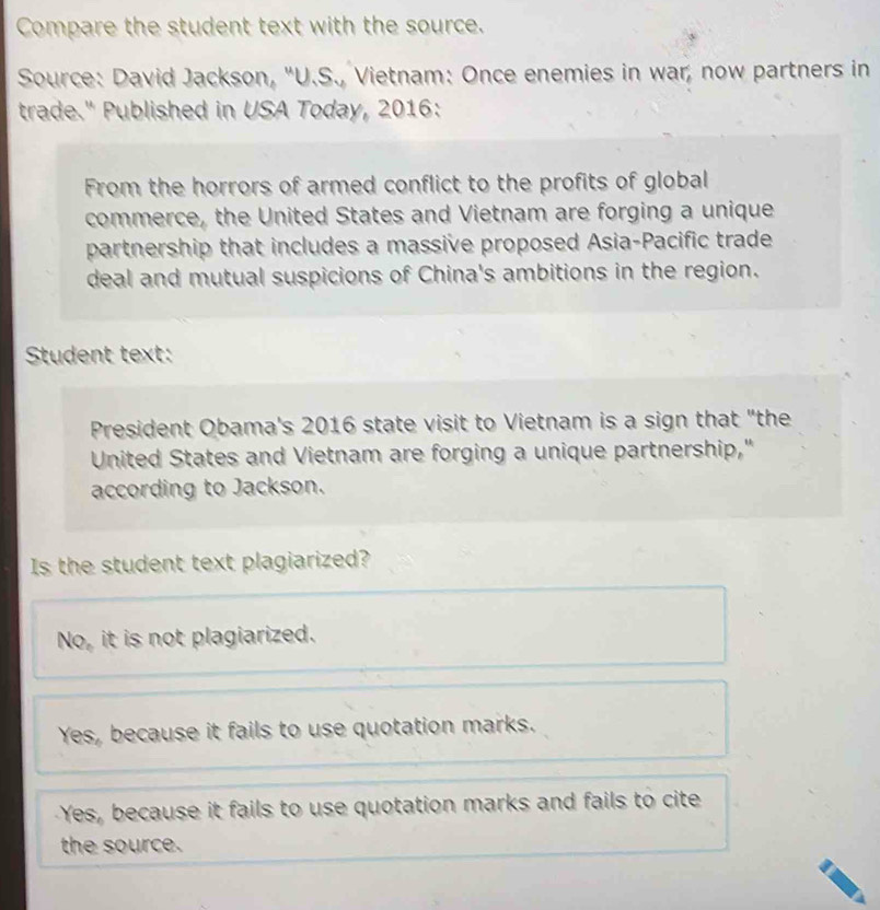 Compare the student text with the source.
Source: David Jackson, "U.S., Vietnam: Once enemies in war, now partners in
trade." Published in USA Today, 2016:
From the horrors of armed conflict to the profits of global
commerce, the United States and Vietnam are forging a unique
partnership that includes a massive proposed Asia-Pacific trade
deal and mutual suspicions of China's ambitions in the region.
Student text:
President Obama's 2016 state visit to Vietnam is a sign that "the
United States and Vietnam are forging a unique partnership,"
according to Jackson.
Is the student text plagiarized?
No, it is not plagiarized.
Yes, because it fails to use quotation marks.
Yes, because it fails to use quotation marks and fails to cite
the source.