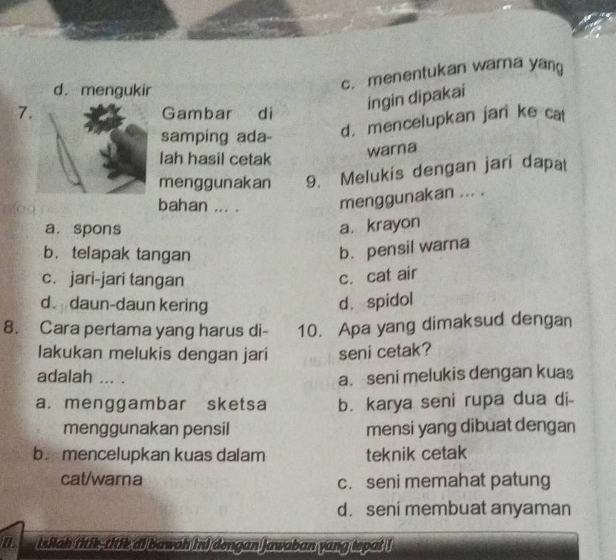 d. mengukir
c. menentukan warna yang
7Gambar di
ingin dipakai
samping ada-
d. mencelupkan jari ke cat
lah hasil cetak
warna
menggunakan 9. Melukis dengan jari dapat
bahan ... .
menggunakan ... .
a. spons
a. krayon
b. telapak tangan
b. pensil warna
c. jari-jari tangan
c. cat air
d daun-daun kering d. spidol
8. Cara pertama yang harus di- 10. Apa yang dimaksud dengan
Iakukan melukis dengan jari seni cetak?
adalah ... . a. seni melukis dengan kuas
a. menggambar sketsa b. karya seni rupa dua di-
menggunakan pensil mensi yang dibuat dengan
b. mencelupkan kuas dalam teknik cetak
cat/warna c. seni memahat patung
d. seni membuat anyaman
a isiiah titik-titik di bawah ini dengan Jawaban yang tepat !