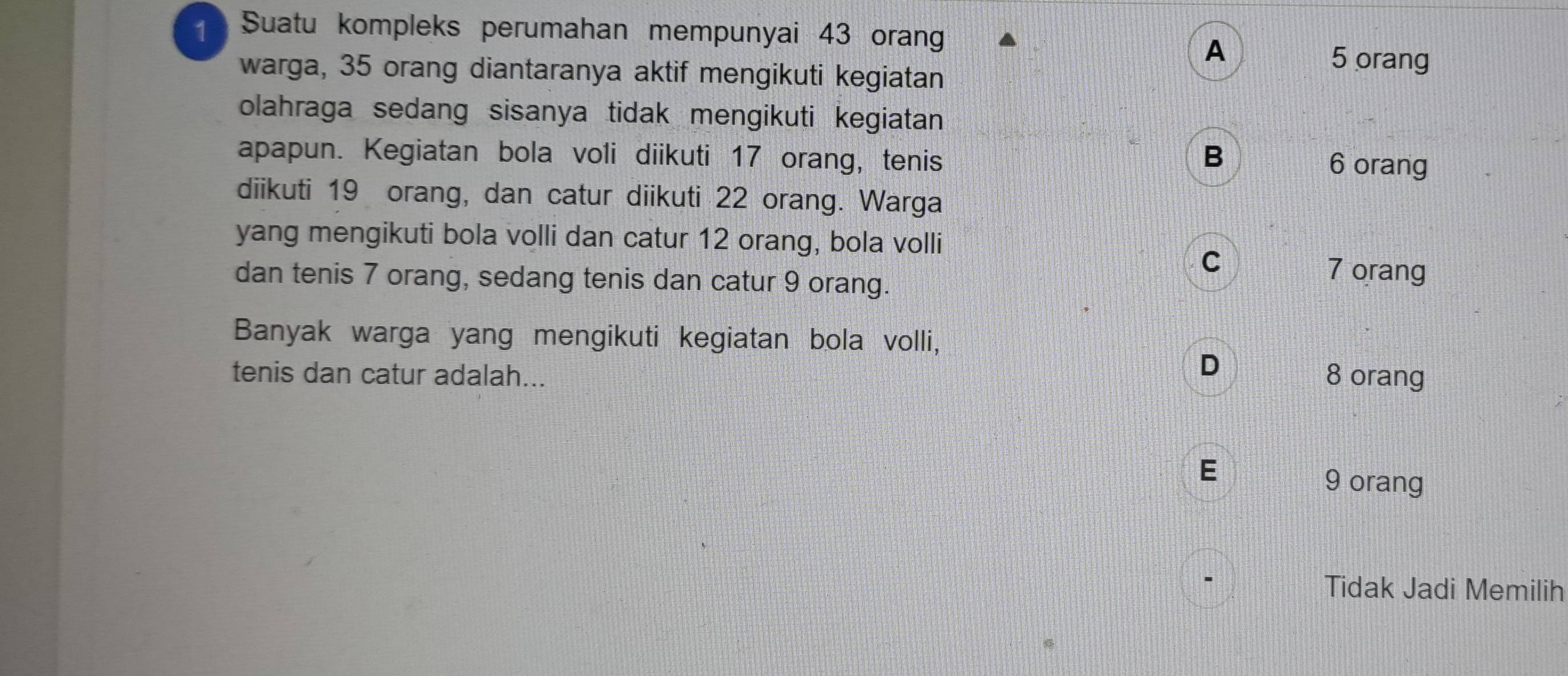 Suatu kompleks perumahan mempunyai 43 orang
A
warga, 35 orang diantaranya aktif mengikuti kegiatan
5 orang
olahraga sedang sisanya tidak mengikuti kegiatan
apapun. Kegiatan bola voli diikuti 17 orang, tenis B 6 orang
diikuti 19 orang, dan catur diikuti 22 orang. Warga
yang mengikuti bola volli dan catur 12 orang, bola volli
C
dan tenis 7 orang, sedang tenis dan catur 9 orang.
7 orang
Banyak warga yang mengikuti kegiatan bola volli,
D
tenis dan catur adalah... 8 orang
E
9 orang
Tidak Jadi Memilih