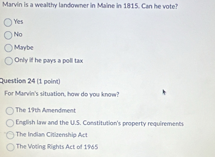 Marvin is a wealthy landowner in Maine in 1815. Can he vote?
Yes
No
Maybe
Only if he pays a poll tax
Question 24 (1 point)
For Marvin's situation, how do you know?
The 19th Amendment
English law and the U.S. Constitution's property requirements
The Indian Citizenship Act
The Voting Rights Act of 1965