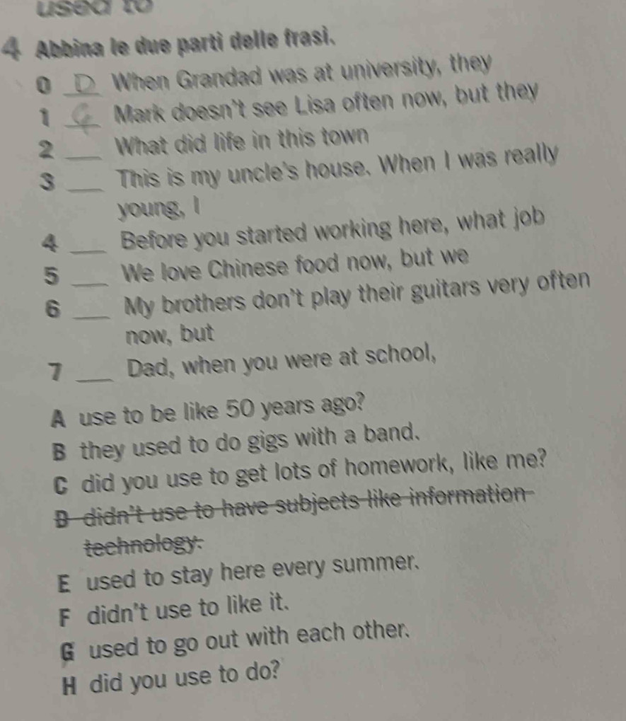 used to
4 Abbina le due parti delle frasi.
0 _When Grandad was at university, they
1 _Mark doesn't see Lisa often now, but they
2 _What did life in this town
3 _This is my uncle's house. When I was really
young, I
4 _Before you started working here, what job
5 _We love Chinese food now, but we
6 _My brothers don't play their guitars very often
now, but
1 _Dad, when you were at school,
A use to be like 50 years ago?
B they used to do gigs with a band.
C did you use to get lots of homework, like me?
D didn't use to have subjects like information
technology.
E used to stay here every summer.
F didn't use to like it.
Gused to go out with each other.
H did you use to do?