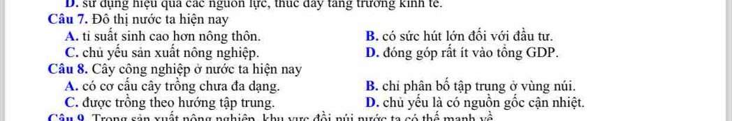 D. sự dụng hiệu qua các nguon lực, thuc day tang trưởng kinh tế.
Câu 7. Đô thị nước ta hiện nay
A. ti suất sinh cao hơn nông thôn. B. có sức hút lớn đối với đầu tư.
C. chủ yếu sản xuất nông nghiệp. D. đóng góp rất ít vào tồng GDP.
Câu 8. Cây công nghiệp ở nước ta hiện nay
A. có cơ cấu cây trồng chưa đa dạng. B. chỉ phân bố tập trung ở vùng núi.
C. được trồng theo hướng tập trung. D. chủ yếu là có nguồn gốc cận nhiệt.
Câu 9. Trong sản xuất nông nghiên, khu v đ ề i núi nước ta có thể manh vwidehat hat a