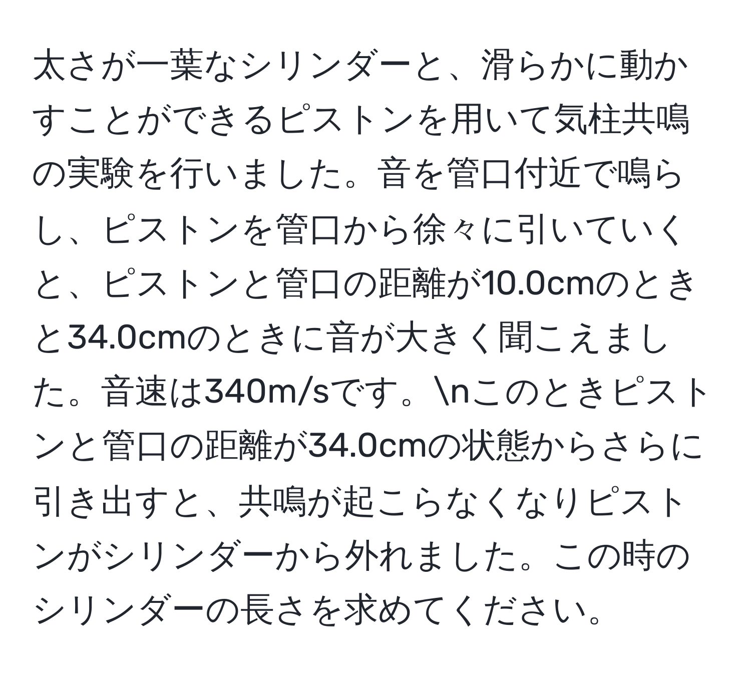 太さが一葉なシリンダーと、滑らかに動かすことができるピストンを用いて気柱共鳴の実験を行いました。音を管口付近で鳴らし、ピストンを管口から徐々に引いていくと、ピストンと管口の距離が10.0cmのときと34.0cmのときに音が大きく聞こえました。音速は340m/sです。nこのときピストンと管口の距離が34.0cmの状態からさらに引き出すと、共鳴が起こらなくなりピストンがシリンダーから外れました。この時のシリンダーの長さを求めてください。