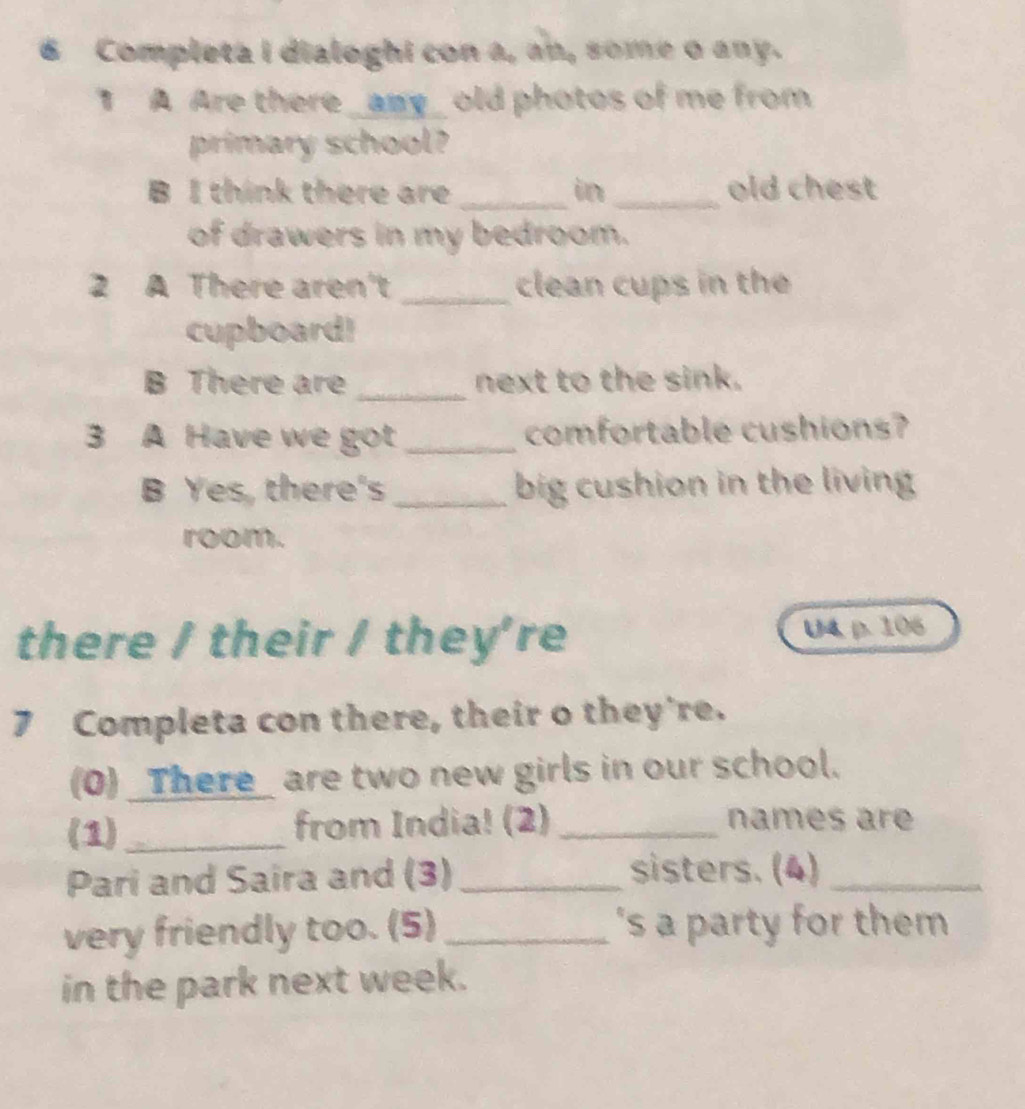 Completa I dialoghi con a, an, some o any. 
1 A Are there _amy_ old photos of me from 
primary school? 
B I think there are _in _old chest 
of drawers in my bedroom. 
2 A There aren't _clean cups in the 
cupboard! 
B There are _next to the sink. 
3 A Have we got_ comfortable cushions? 
B Yes, there's _big cushion in the living 
room. 
there / their / they're U4, p. 106 
7 Completa con there, their o they're. 
(0) _There_ are two new girls in our school. 
(1)_ from India! (2) _names ar 
Pari and Saira and (3) _sisters. (4)_ 
very friendly too. (5)_ 's a party for them 
in the park next week.