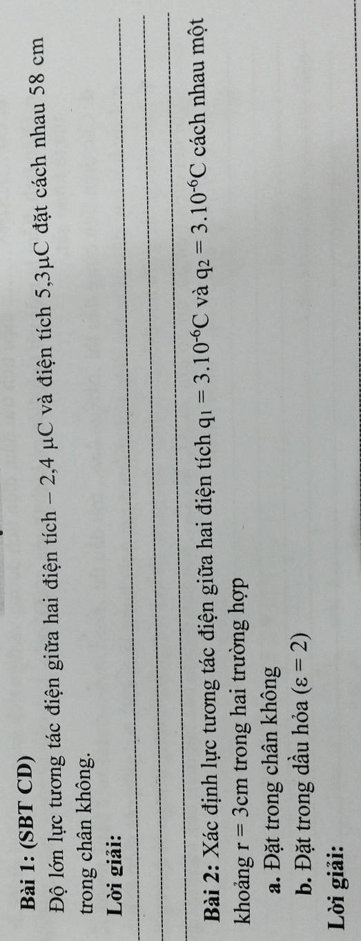 (SBT CD) 
Độ lớn lực tương tác điện giữa hai điện tích - 2,4 μC và điện tích 5,3μC đặt cách nhau 58 cm
trong chân không. 
Lời giải: 
_ 
_ 
Bài 2: Xác định lực tương tác điện giữa hai điện tích q_1=3.10^(-6)C và q_2=3.10^(-6)C cách nhau một 
khoảng r=3cm trong hai trường hợp 
a. Đặt trong chân không 
b. Đặt trong dầu hỏa (varepsilon =2)
Lời giải:
