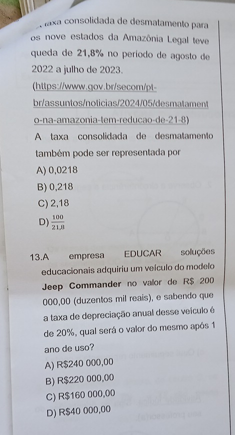 faxa consolidada de desmatamento para
os nove estados da Amazônia Legal teve
queda de 21,8% no período de agosto de
2022 a julho de 2023.
(https://www.gov.br/secom/pt-
br/assuntos/noticias/2024/05/desmatament
o-na-amazonia-tem-reducao-de-21-8)
A taxa consolidada de desmatamento
também pode ser representada por
A) 0,0218
B) 0,218
C) 2,18
D)  100/21,8 
13.A empresa EDUCAR soluções
educacionais adquiriu um veículo do modelo
Jeep Commander no valor de R$ 200
000,00 (duzentos mil reais), e sabendo que
a taxa de depreciação anual desse veículo é
de 20%, qual será o valor do mesmo após 1
ano de uso?
A) R$240 000,00
B) R$220 000,00
C) R$160 000,00
D) R$40 000,00