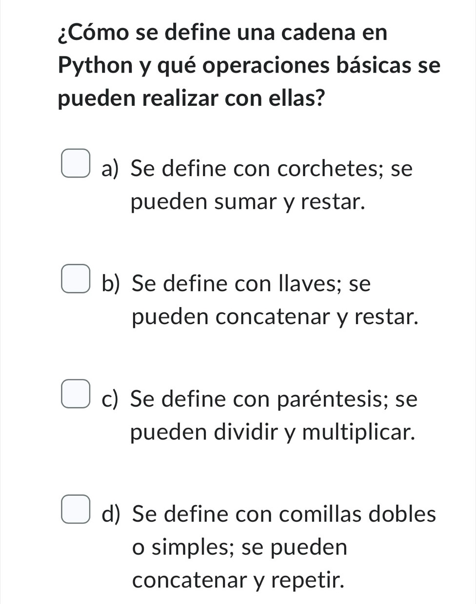 ¿Cómo se define una cadena en
Python y qué operaciones básicas se
pueden realizar con ellas?
a) Se define con corchetes; se
pueden sumar y restar.
b) Se define con llaves; se
pueden concatenar y restar.
c) Se define con paréntesis; se
pueden dividir y multiplicar.
d) Se define con comillas dobles
o simples; se pueden
concatenar y repetir.